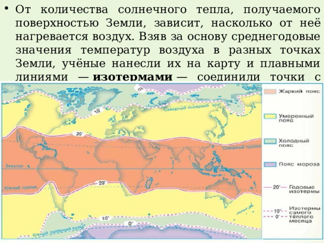 От количества солнечного тепла, получаемого поверхностью Земли, зависит, насколько от неё нагревается воздух. Взяв за основу среднегодовые значения температур воздуха в разных точках Земли, учёные нанесли их на карту и плавными линиями —  изотермами  — соединили точки с равными значениями. 