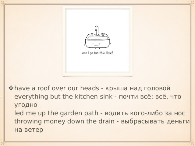 have a roof over our heads - крыша над головой  everything but the kitchen sink - почти всё; всё, что угодно  led me up the garden path - водить кого-либо за нос  throwing money down the drain - выбрасывать деньги на ветер 