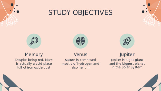 STUDY OBJECTIVES Jupiter Mercury Venus Jupiter is a gas giant and the biggest planet in the Solar System Despite being red, Mars is actually a cold place full of iron oxide dust Saturn is composed mostly of hydrogen and also helium 