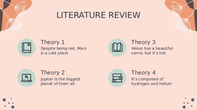 LITERATURE REVIEW Theory 3 Theory 1 Venus has a beautiful name, but it’s hot Despite being red, Mars is a cold place Theory 2 Theory 4 Jupiter is the biggest planet of them all It’s composed of hydrogen and helium 