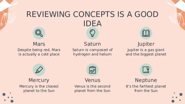 REVIEWING CONCEPTS IS A GOOD IDEA Mars Jupiter Saturn Jupiter is a gas giant and the biggest planet Despite being red, Mars is actually a cold place Saturn is composed of hydrogen and helium Venus Mercury Neptune It’s the farthest planet from the Sun Mercury is the closest planet to the Sun Venus is the second planet from the Sun 