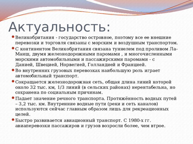Актуальность: Великобритания - государство островное, поэтому все ее внешние перевозки и торговля связаны с морским и воздушным транспортом. С континентом Великобритания связана туннелем под проливом Ла-Манш, двумя железнодорожными паромами , и многочисленными морскими автомобильными и пассажирскими паромами - с Данией, Швецией, Норвегией, Голландией и Францией. Во внутренних грузовых перевозках наибольшую роль играет автомобильный транспорт. Сокращается железнодорожная сеть, общая длина линий которой около 32 тыс. км, 1/3 линий (в сельских районах) нерентабельна, но сохранена по социальным причинам. Падает значение речного транспорта. Протяжённость водных путей – 3,2 тыс. км. Внутренние водные пути (реки и сеть каналов) используются сейчас главным образом лишь для рекреационных целей. Быстро развивается авиационный транспорт. С 1980-х гг. авиаперевозки пассажиров и грузов возросли более, чем втрое. 