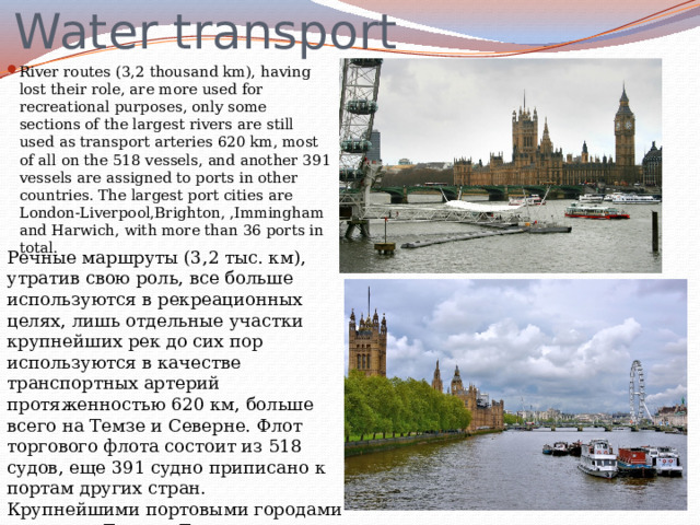 Water transport River routes (3,2 thousand km), having lost their role, are more used for recreational purposes, only some sections of the largest rivers are still used as transport arteries 620 km, most of all on the 518 vessels, and another 391 vessels are assigned to ports in other countries. The largest port cities are London-Liverpool,Brighton, ,Immingham and Harwich, with more than 36 ports in total. Речные маршруты (3,2 тыс. км), утратив свою роль, все больше используются в рекреационных целях, лишь отдельные участки крупнейших рек до сих пор используются в качестве транспортных артерий протяженностью 620 км, больше всего на Темзе и Северне. Флот торгового флота состоит из 518 судов, еще 391 судно приписано к портам других стран. Крупнейшими портовыми городами являются Лондон-Ливерпуль, Брайтон, Иммингем и Харвич, с более чем 36 портами в общей сложности. 