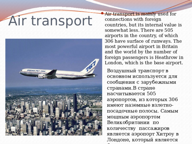 Air transport Air transport is mainly used for connections with foreign countries, but its internal value is somewhat less. There are 505 airports in the country, of which 306 have surface of runways. The most powerful airport in Britain and the world by the number of foreign passengers is Heathrow in London, which is the base airport. Воздушный транспорт в основном используется для сообщения с зарубежными странами.В стране насчитывается 505 аэропортов, из которых 306 имеют наземные взлетно-посадочные полосы. Самым мощным аэропортом Великобритании по количеству пассажиров является аэропорт Хитроу в Лондоне, который является базовым аэропортом национальной компании British ways, а также для Virgin Atlantic. 