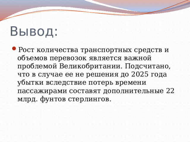 Вывод: Рост количества транспортных средств и объемов перевозок является важной проблемой Великобритании. Подсчитано, что в случае ее не решения до 2025 года убытки вследствие потерь времени пассажирами составят дополнительные 22 млрд. фунтов стерлингов. 