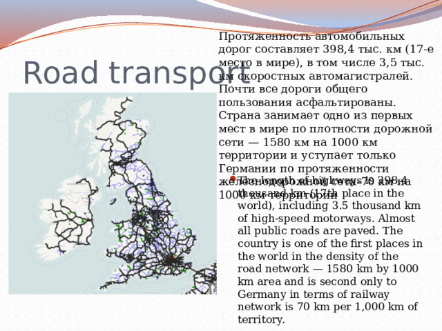 Протяженность автомобильных дорог составляет 398,4 тыс. км (17-е место в мире), в том числе 3,5 тыс. км скоростных автомагистралей. Почти все дороги общего пользования асфальтированы. Страна занимает одно из первых мест в мире по плотности дорожной сети — 1580 км на 1000 км территории и уступает только Германии по протяженности железнодорожной сети-70 км на 1000 км территории Road transport The length of highways is 398.4 thousand km (17th place in the world), including 3.5 thousand km of high-speed motorways. Almost all public roads are paved. The country is one of the first places in the world in the density of the road network — 1580 km by 1000 km area and is second only to Germany in terms of railway network is 70 km per 1,000 km of territory. 