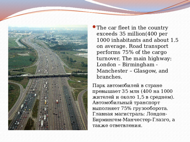 The car fleet in the country exceeds 35 million(400 per 1000 inhabitants and about 1.5 on average. Road transport performs 75% of the cargo turnover. The main highway: London – Birmingham - Manchester – Glasgow, and branches. Парк автомобилей в стране превышает 35 млн (400 на 1000 жителей и около 1,5 в среднем). Автомобильный транспорт выполняет 75% грузооборота. Главная магистраль: Лондон-Бирмингем-Манчестер-Глазго, а также ответвления. 