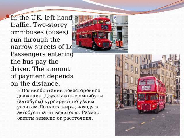 In the UK, left-hand traffic. Two-storey omnibuses (buses) run through the narrow streets of Lo Passengers entering the bus pay the driver. The amount of payment depends on the distance. В Великобритании левостороннее движение. Двухэтажные омнибусы (автобусы) курсируют по узким улочкам Ло пассажиры, заходя в автобус платят водителю. Размер оплаты зависит от расстояния. 