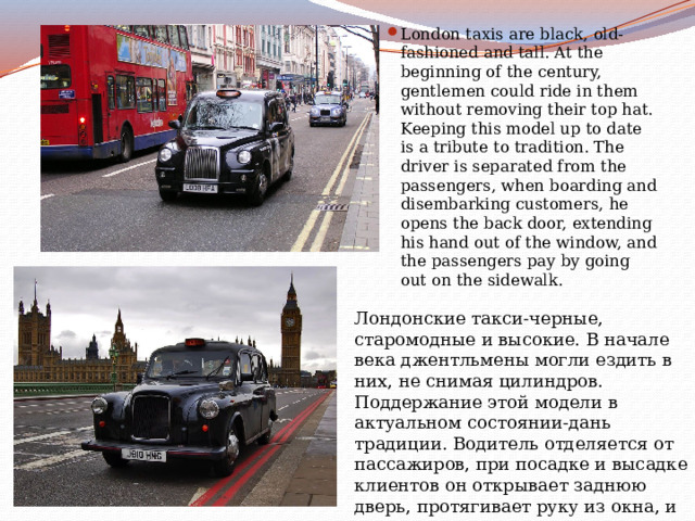 London taxis are black, old-fashioned and tall. At the beginning of the century, gentlemen could ride in them without removing their top hat. Keeping this model up to date is a tribute to tradition. The driver is separated from the passengers, when boarding and disembarking customers, he opens the back door, extending his hand out of the window, and the passengers pay by going out on the sidewalk. Лондонские такси-черные, старомодные и высокие. В начале века джентльмены могли ездить в них, не снимая цилиндров. Поддержание этой модели в актуальном состоянии-дань традиции. Водитель отделяется от пассажиров, при посадке и высадке клиентов он открывает заднюю дверь, протягивает руку из окна, и пассажиры расплачиваются, выходя на тротуар. 