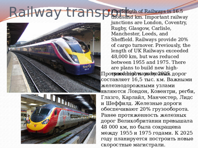 Railway transport The length of Railways is 16.5 thousand km. Important railway junctions are London, Coventry, Rugby, Glasgow, Carlisle, Manchester, Leeds, and Sheffield. Railways provide 20% of cargo turnover. Previously, the length of UK Railways exceeded 48,000 km, but was reduced between 1955 and 1975. There are plans to build new high-speed highways by 2025. Протяженность железных дорог составляет 16,5 тыс. км. Важными железнодорожными узлами являются Лондон, Ковентри, регби, Глазго, Карлайл, Манчестер, Лидс и Шеффилд. Железные дороги обеспечивают 20% грузооборота. Ранее протяженность железных дорог Великобритании превышала 48 000 км, но была сокращена между 1955 и 1975 годами. К 2025 году планируется построить новые скоростные магистрали. 