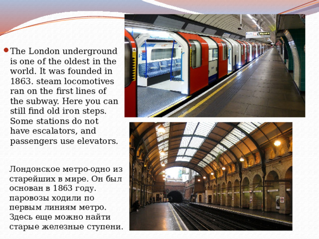 The London underground is one of the oldest in the world. It was founded in 1863. steam locomotives ran on the first lines of the subway. Here you can still find old iron steps. Some stations do not have escalators, and passengers use elevators. Лондонское метро-одно из старейших в мире. Он был основан в 1863 году. паровозы ходили по первым линиям метро. Здесь еще можно найти старые железные ступени. 