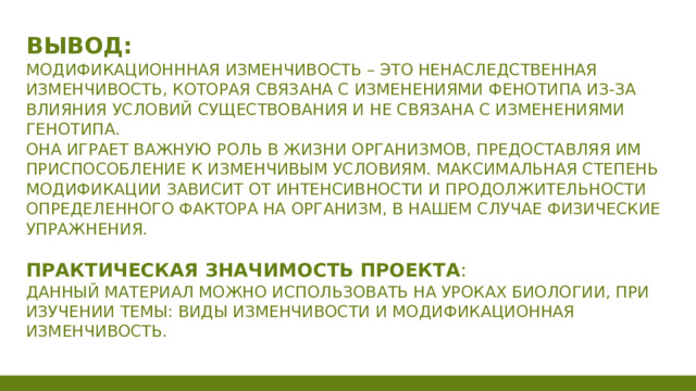 Вывод:  Модификационнная изменчивость – это ненаследственная изменчивость, которая связана с изменениями фенотипа из-за влияния условий существования и не связана с изменениями генотипа.  Она играет важную роль в жизни организмов, предоставляя им приспособление к изменчивым условиям. Максимальная степень модификации зависит от интенсивности и продолжительности определенного фактора на организм, в нашем случае физические упражнения.   Практическая значимость проекта :  Данный материал можно использовать на уроках биологии, при изучении темы: Виды изменчивости и модификационная изменчивость.  