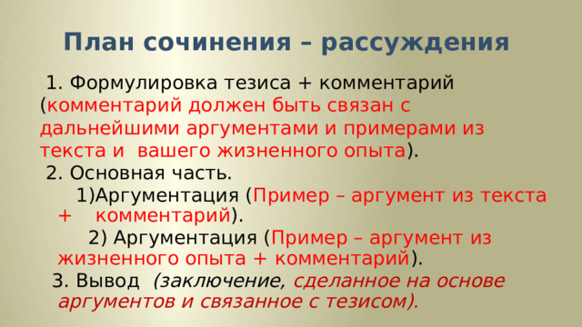 План сочинения – рассуждения  1. Формулировка тезиса + комментарий ( комментарий должен быть связан с дальнейшими аргументами и примерами из текста и вашего жизненного опыта ).  2. Основная часть.  1)Аргументация ( Пример – аргумент из текста +            комментарий ).  2) Аргументация ( Пример – аргумент из        жизненного опыта + комментарий ).  3. Вывод  (заключение, сделанное на основе        аргументов и связанное с тезисом). 