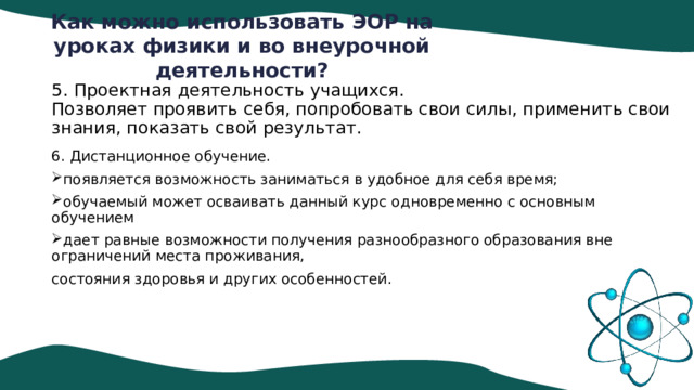 Как можно использовать ЭОР на уроках физики и во внеурочной деятельности?   5. Проектная деятельность учащихся.  Позволяет проявить себя, попробовать свои силы, применить свои знания, показать свой результат.     6. Дистанционное обучение. появляется возможность заниматься в удобное для себя время; обучаемый может осваивать данный курс одновременно с основным обучением дает равные возможности получения разнообразного образования вне ограничений места проживания, состояния здоровья и других особенностей. 