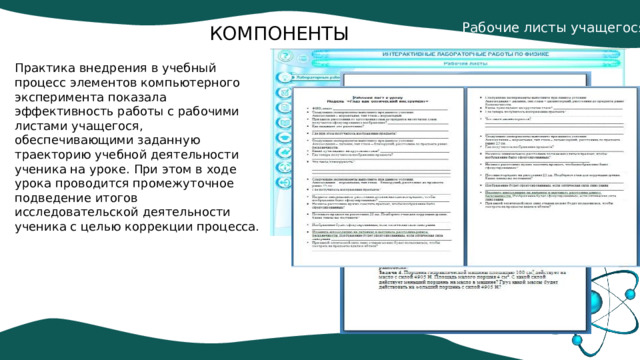 Рабочие листы учащегося. КОМПОНЕНТЫ Практика внедрения в учебный процесс элементов компьютерного эксперимента показала эффективность работы с рабочими листами учащегося, обеспечивающими заданную траекторию учебной деятельности ученика на уроке. При этом в ходе урока проводится промежуточное подведение итогов исследовательской деятельности ученика с целью коррекции процесса. 