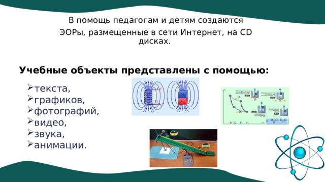 В помощь педагогам и детям создаются ЭОРы, размещенные в сети Интернет, на CD дисках. Учебные объекты представлены с помощью: текста, графиков, фотографий, видео, звука, анимации. 