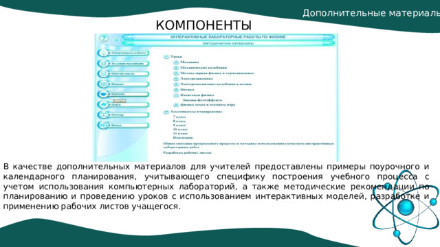 Дополнительные материалы. КОМПОНЕНТЫ В качестве дополнительных материалов для учителей предоставлены примеры поурочного и календарного планирования, учитывающего специфику построения учебного процесса с учетом использования компьютерных лабораторий, а также методические рекомендации по планированию и проведению уроков с использованием интерактивных моделей, разработке и применению рабочих листов учащегося. 