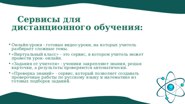  Сервисы для дистанционного обучения: Онлайн-уроки - готовые видео-уроки, на которых учитель разбирает сложные темы. «Виртуальный класс» - это сервис, в котором учитель может провести урок- онлайн. «Задания от учителя» - ученики закрепляют знания, решая карточки, а результаты проверяются автоматически. «Проверка знаний» - сервис, который позволяет создавать проверочные работы по русскому языку и математике из готовых подборок заданий.    