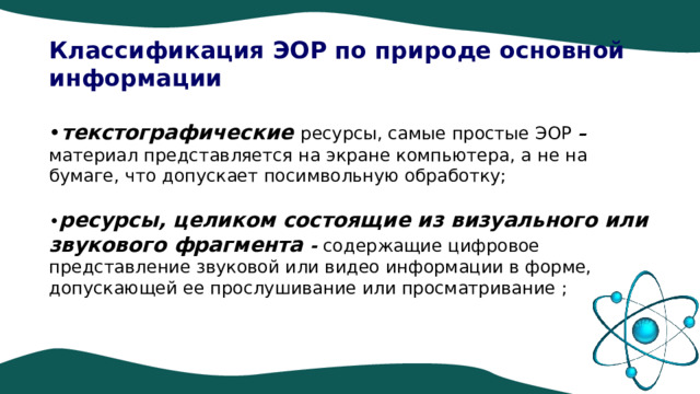 Классификация ЭОР по природе основной информации • текстографические ресурсы, самые простые ЭОР – материал представляется на экране компьютера, а не на бумаге, что допускает посимвольную обработку; • ресурсы, целиком состоящие из визуального или звукового фрагмента - содержащие цифровое представление звуковой или видео информации в форме, допускающей ее прослушивание или просматривание ; 