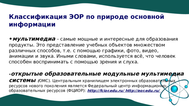 Классификация ЭОР по природе основной информации  • мультимедиа - самые мощные и интересные для образования продукты. Это представление учебных объектов множеством различных способов, т.е. с помощью графики, фото, видео, анимации и звука. Иными словами, используется всё, что человек способен воспринимать с помощью зрения и слуха. • открытые образовательные модульные мультимедиа системы ( ОМС). Центральным хранилищем электронных образовательных ресурсов нового поколения является Федеральный центр информационно-образовательных ресурсов (ФЦИОР): http://fcior.edu.ru/ http://eor.edu.ru/ 