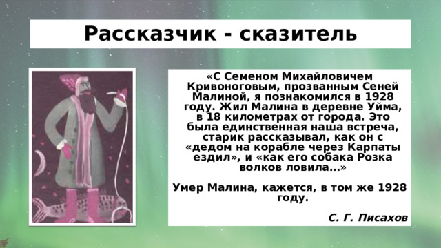 Рассказчик - сказитель «С Семеном Михайловичем Кривоноговым, прозванным Сеней Малиной, я познакомился в 1928 году. Жил Малина в деревне Уйма, в 18 километрах от города. Это была единственная наша встреча, старик рассказывал, как он с «дедом на корабле через Карпаты ездил», и «как его собака Розка волков ловила…»  Умер Малина,  кажется, в том же 1928 году.  С. Г. Писахов 