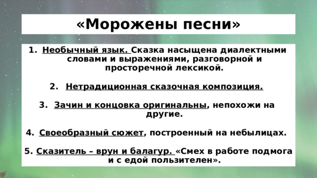 «Морожены песни» Необычный язык. Сказка насыщена диалектными словами и выражениями, разговорной и просторечной лексикой.  Нетрадиционная сказочная композиция.  Зачин и концовка оригинальны , непохожи на другие.  Своеобразный сюжет , построенный на небылицах.  Сказитель – врун и балагур. «Смех в работе подмога и с едой пользителен». 