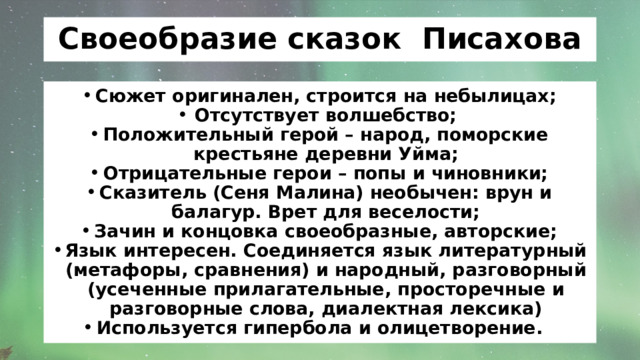 Своеобразие сказок Писахова Сюжет оригинален, строится на небылицах; Отсутствует волшебство; Положительный герой – народ, поморские крестьяне деревни Уйма; Отрицательные герои – попы и чиновники; Сказитель (Сеня Малина) необычен: врун и балагур. Врет для веселости; Зачин и концовка своеобразные, авторские; Язык интересен. Соединяется язык литературный (метафоры, сравнения) и народный, разговорный (усеченные прилагательные, просторечные и разговорные слова, диалектная лексика) Используется гипербола и олицетворение. 