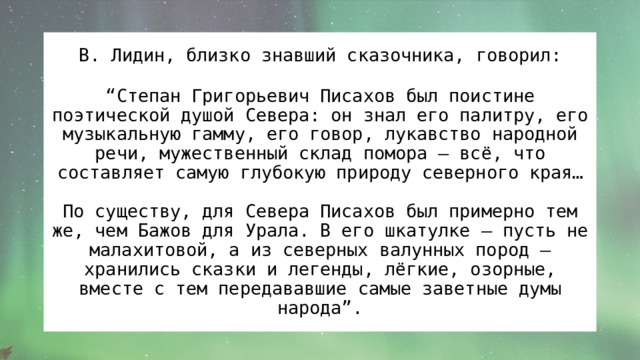 В. Лидин, близко знавший сказочника, говорил: “ Степан Григорьевич Писахов был поистине поэтической душой Севера: он знал его палитру, его музыкальную гамму, его говор, лукавство народной речи, мужественный склад помора – всё, что составляет самую глубокую природу северного края… По существу, для Севера Писахов был примерно тем же, чем Бажов для Урала. В его шкатулке – пусть не малахитовой, а из северных валунных пород – хранились сказки и легенды, лёгкие, озорные, вместе с тем передававшие самые заветные думы народа”. 