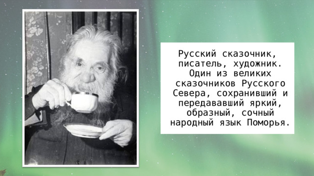 Русский сказочник, писатель, художник. Один из великих сказочников Русского Севера, сохранивший и передававший яркий, образный, сочный народный язык Поморья. 