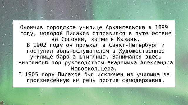 Окончив городское училище Архангельска в 1899 году, молодой Писахов отправился в путешествие на Соловки, затем в Казань.  В 1902 году он приехал в Санкт-Петербург и поступил вольнослушателем в Художественное училище барона Штиглица. Занимался здесь живописью под руководством академика Александра Новоскольцева. В 1905 году Писахов был исключен из училища за произнесенную им речь против самодержавия. 