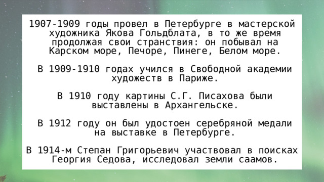 1907-1909 годы провел в Петербурге в мастерской художника Якова Гольдблата, в то же время продолжая свои странствия: он побывал на Карском море, Печоре, Пинеге, Белом море.  В 1909-1910 годах учился в Свободной академии художеств в Париже.  В 1910 году картины С.Г. Писахова были выставлены в Архангельске.  В 1912 году он был удостоен серебряной медали на выставке в Петербурге. В 1914-м Степан Григорьевич участвовал в поисках Георгия Седова, исследовал земли саамов. 