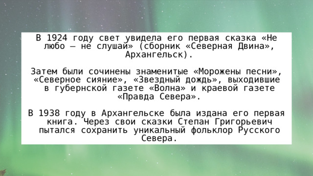 В 1924 году свет увидела его первая сказка «Не любо – не слушай» (сборник «Северная Двина», Архангельск). Затем были сочинены знаменитые «Морожены песни», «Северное сияние», «Звездный дождь», выходившие  в губернской газете «Волна» и краевой газете «Правда Севера». В 1938 году в Архангельске была издана его первая книга. Через свои сказки Степан Григорьевич пытался сохранить уникальный фольклор Русского Севера. 