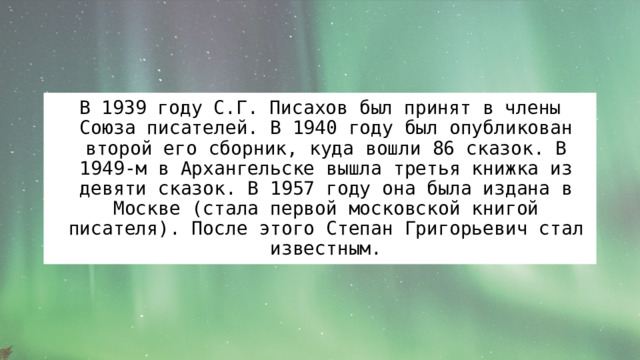 В 1939 году С.Г. Писахов был принят в члены Союза писателей. В 1940 году был опубликован второй его сборник, куда вошли 86 сказок. В 1949-м в Архангельске вышла третья книжка из девяти сказок. В 1957 году она была издана в Москве (стала первой московской книгой писателя). После этого Степан Григорьевич стал известным. 