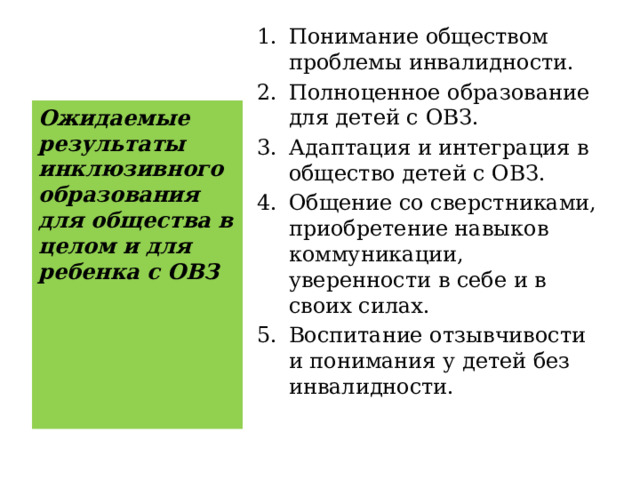 Понимание обществом проблемы инвалидности. Полноценное образование для детей с ОВЗ. Адаптация и интеграция в общество детей с ОВЗ. Общение со сверстниками, приобретение навыков коммуникации, уверенности в себе и в своих силах. Воспитание отзывчивости и понимания у детей без инвалидности. Ожидаемые результаты инклюзивного образования для общества в целом и для ребенка с ОВЗ 