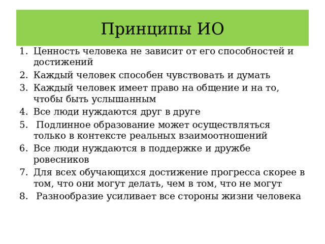 Принципы ИО Ценность человека не зависит от его способностей и достижений Каждый человек способен чувствовать и думать Каждый человек имеет право на общение и на то, чтобы быть услышанным Все люди нуждаются друг в друге  Подлинное образование может осуществляться только в контексте реальных взаимоотношений Все люди нуждаются в поддержке и дружбе ровесников Для всех обучающихся достижение прогресса скорее в том, что они могут делать, чем в том, что не могут  Разнообразие усиливает все стороны жизни человека 