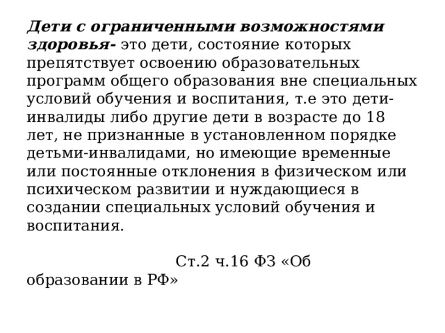 Дети с ограниченными возможностями здоровья- это дети, состояние которых препятствует освоению образовательных программ общего образования вне специальных условий обучения и воспитания, т.е это дети-инвалиды либо другие дети в возрасте до 18 лет, не признанные в установленном порядке детьми-инвалидами, но имеющие временные или постоянные отклонения в физическом или психическом развитии и нуждающиеся в создании специальных условий обучения и воспитания.   Ст.2 ч.16 ФЗ «Об образовании в РФ»   