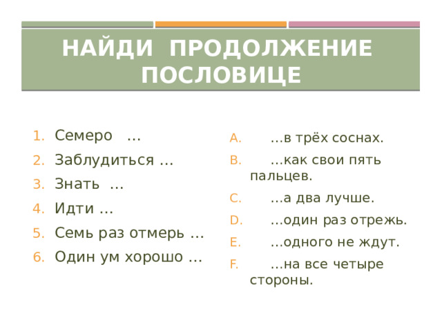 Найди продолжение пословице Семеро … Заблудиться … Знать … Идти … Семь раз отмерь … Один ум хорошо …  … в трёх соснах.  … как свои пять пальцев.  … а два лучше.  … один раз отрежь.  … одного не ждут.  … на все четыре стороны. 