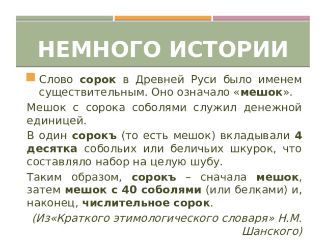 Немного истории Слово сорок в Древней Руси было именем существительным. Оно означало « мешок ». Мешок с сорока соболями служил денежной единицей. В один сорокъ (то есть мешок) вкладывали 4 десятка собольих или беличьих шкурок, что составляло набор на целую шубу. Таким образом, сорокъ – сначала мешок , затем мешок с 40 соболями (или белками) и, наконец, числительное сорок . (Из«Краткого этимологического словаря» Н.М. Шанского) 