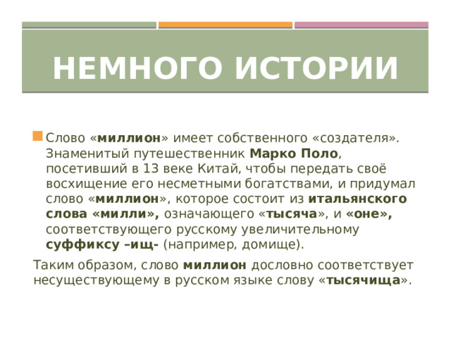 Немного истории Слово « миллион » имеет собственного «создателя». Знаменитый путешественник Марко Поло , посетивший в 13 веке Китай, чтобы передать своё восхищение его несметными богатствами, и придумал слово « миллион », которое состоит из итальянского слова «милли», означающего « тысяча », и «оне», соответствующего русскому увеличительному суффиксу –ищ- (например, домище). Таким образом, слово миллион дословно соответствует несуществующему в русском языке слову « тысячища ». 