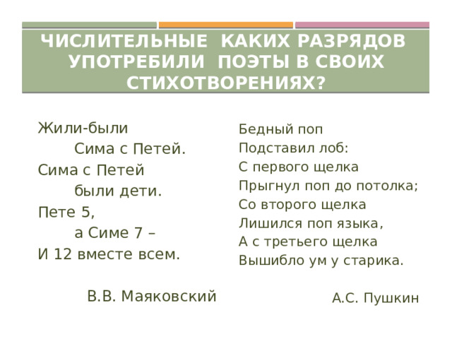 Числительные каких разрядов употребили поэты в своих стихотворениях? Жили-были Бедный поп Подставил лоб:   Сима с Петей. С первого щелка Сима с Петей Прыгнул поп до потолка;   были дети. Пете 5, Со второго щелка   а Симе 7 – Лишился поп языка, И 12 вместе всем. А с третьего щелка Вышибло ум у старика.  В.В. Маяковский   А.С. Пушкин 