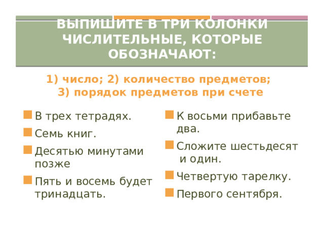 Выпишите в три колонки числительные, которые обозначают: 1) число; 2) количество предметов; 3) порядок предметов при счете В трех тетрадях. Семь книг. Десятью минутами позже Пять и восемь будет тринадцать. К восьми прибавьте два. Сложите шестьдесят и один. Четвертую тарелку. Первого сентября. 