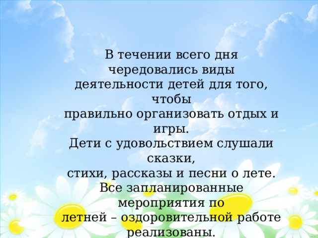 В течении всего дня чередовались виды деятельности детей для того, чтобы правильно организовать отдых и игры. Дети с удовольствием слушали сказки, стихи, рассказы и песни о лете. Все запланированные мероприятия по летней – оздоровительной работе реализованы. 