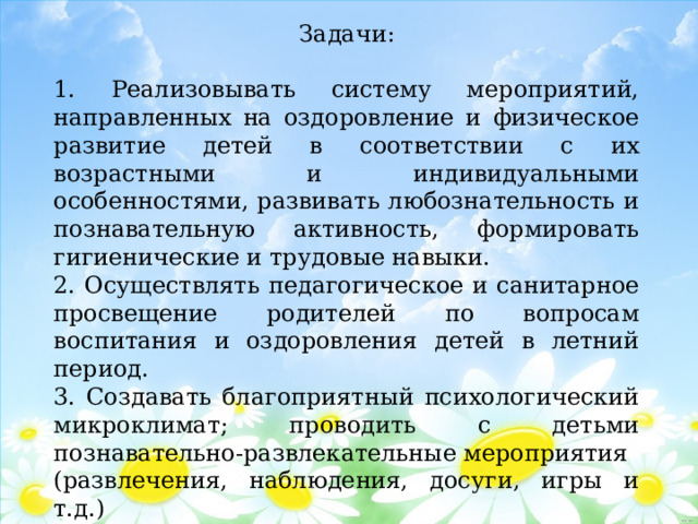 Задачи: 1. Реализовывать систему мероприятий, направленных на оздоровление и физическое развитие детей в соответствии с их возрастными и индивидуальными особенностями, развивать любознательность и познавательную активность, формировать гигиенические и трудовые навыки. 2. Осуществлять педагогическое и санитарное просвещение родителей по вопросам воспитания и оздоровления детей в летний период. 3. Создавать благоприятный психологический микроклимат; проводить с детьми познавательно-развлекательные мероприятия (развлечения, наблюдения, досуги, игры и т.д.) 