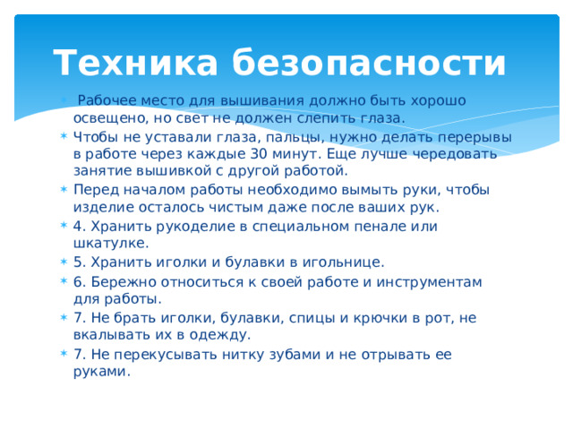 Техника безопасности  Рабочее место для вышивания должно быть хорошо освещено, но свет не должен слепить глаза. Чтобы не уставали глаза, пальцы, нужно делать перерывы в работе через каждые 30 минут. Еще лучше чередовать занятие вышивкой с другой работой. Перед началом работы необходимо вымыть руки, чтобы изделие осталось чистым даже после ваших рук. 4. Хранить рукоделие в специальном пенале или шкатулке. 5. Хранить иголки и булавки в игольнице. 6. Бережно относиться к своей работе и инструментам для работы. 7. Не брать иголки, булавки, спицы и крючки в рот, не вкалывать их в одежду. 7. Не перекусывать нитку зубами и не отрывать ее руками. 