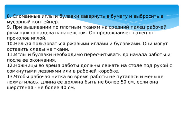 8. Сломанные иглы и булавки завернуть в бумагу и выбросить в мусорный контейнер. 9. При вышивании по плотным тканям на средний палец рабочей руки нужно надевать наперсток. Он предохраняет палец от проколов иглой. 10.Нельзя пользоваться ржавыми иглами и булавками. Они могут оставить следы на ткани. 11.Иглы и булавки необходимо пересчитывать до начала работы и после ее окончания. 12.Ножницы во время работы должны лежать на столе под рукой с сомкнутыми лезвиями или в рабочей коробке. 13.Чтобы рабочая нитка во время работы не путалась и меньше лохматилась, длина ее должна быть не более 50 см, если она шерстяная - не более 40 см.   