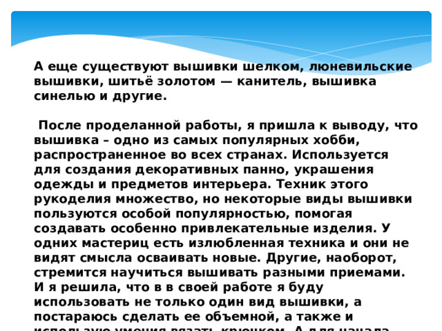 А еще существуют вышивки шелком, люневильские вышивки, шитьё золотом — канитель, вышивка синелью и другие.   После проделанной работы, я пришла к выводу, что вышивка – одно из самых популярных хобби, распространенное во всех странах. Используется для создания декоративных панно, украшения одежды и предметов интерьера. Техник этого рукоделия множество, но некоторые виды вышивки пользуются особой популярностью, помогая создавать особенно привлекательные изделия. У одних мастериц есть излюбленная техника и они не видят смысла осваивать новые. Другие, наоборот, стремится научиться вышивать разными приемами. И я решила, что в в своей работе я буду использовать не только один вид вышивки, а постараюсь сделать ее объемной, а также и использую умения вязать крючком. А для начала решила ознакомиться с историей возникновения вышивки.   