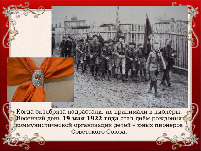 Когда октябрята подрастали, их принимали в пионеры. Весенний день 19 мая 1922 года стал днём рождения коммунистической организации детей – юных пионеров Советского Союза. 