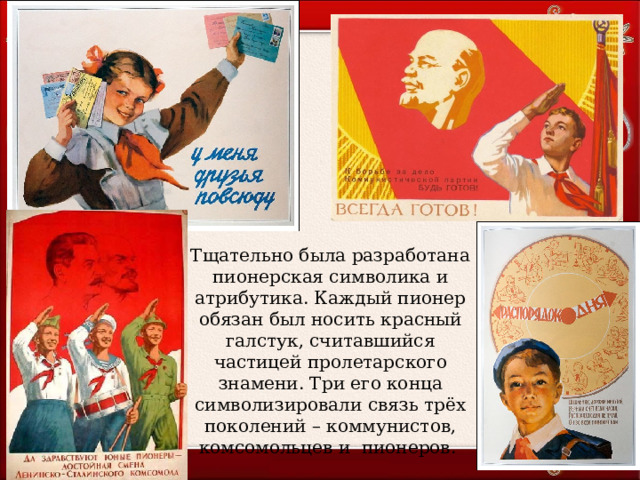 Тщательно была разработана пионерская символика и атрибутика. Каждый пионер обязан был носить красный галстук, считавшийся частицей пролетарского знамени. Три его конца символизировали связь трёх поколений – коммунистов, комсомольцев и пионеров. 