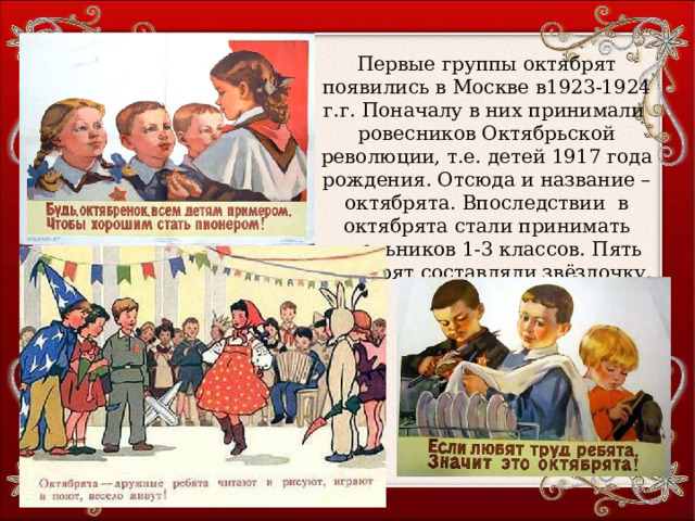 Первые группы октябрят появились в Москве в1923-1924 г.г. Поначалу в них принимали ровесников Октябрьской революции, т.е. детей 1917 года рождения. Отсюда и название – октябрята. Впоследствии в октябрята стали принимать школьников 1-3 классов. Пять октябрят составляли звёздочку. 