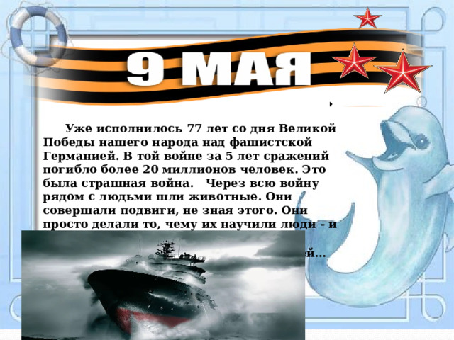  Уже исполнилось 77 лет со дня Великой Победы нашего народа над фашистской Германией. В той войне за 5 лет сражений погибло более 20 миллионов человек. Это была страшная война. Через всю войну рядом с людьми шли животные. Они совершали подвиги, не зная этого. Они просто делали то, чему их научили люди - и гибли, как и люди, но погибая, они  спасали тысячи человеческих жизней… 